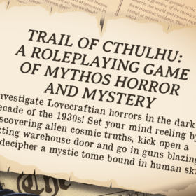 TRAIL OF CTHULHU: A ROLEPLAYING GAME OF HORROR AND MYSTERY Investigate Lovecraftian horrors in the dark decade of the 1930s! Set your mind reeling by discovering alien cosmic truths, kick open a rotting warehouse door and go in guns blazing, or decipher a mystic tome bound in human skin!